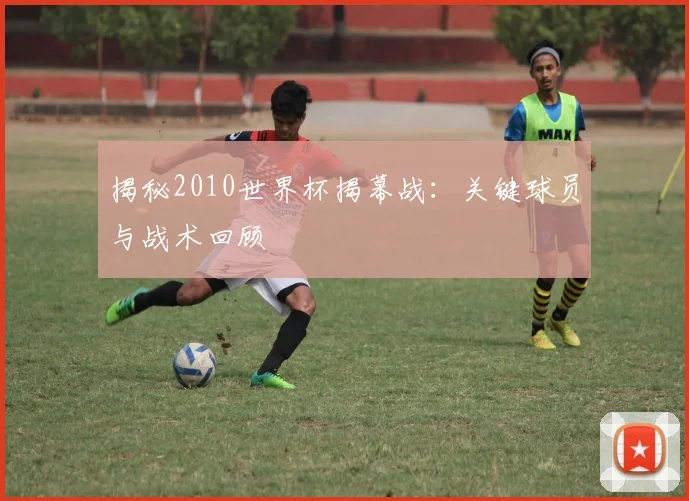 揭秘2010世界杯揭幕战：关键球员与战术回顾