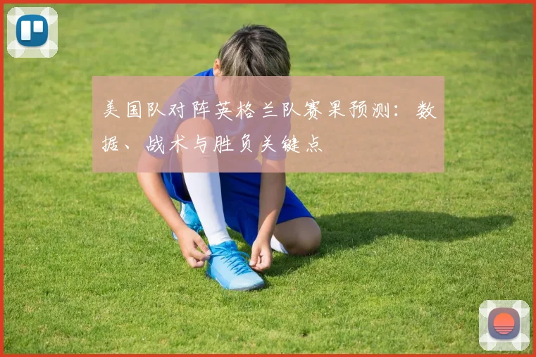 美国队对阵英格兰队赛果预测：数据、战术与胜负关键点