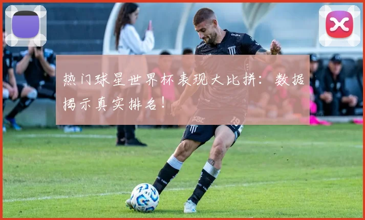 热门球星世界杯表现大比拼：数据揭示真实排名！