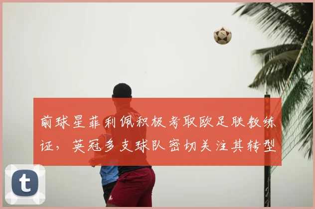 前球星菲利佩积极考取欧足联教练证,英冠多支球队密切关注其转型之路