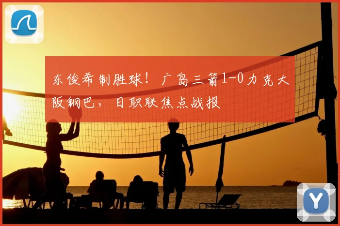 东俊希制胜球！广岛三箭1-0力克大阪钢巴，日职联焦点战报