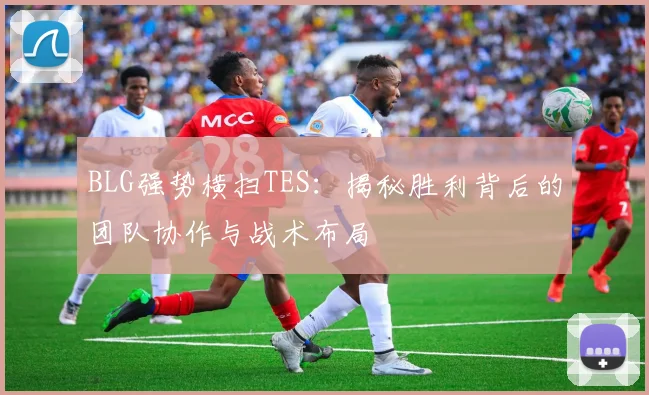 BLG强势横扫TES：揭秘胜利背后的团队协作与战术布局