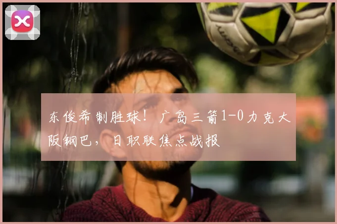 东俊希制胜球!广岛三箭1-0力克大阪钢巴,日职联焦点战报