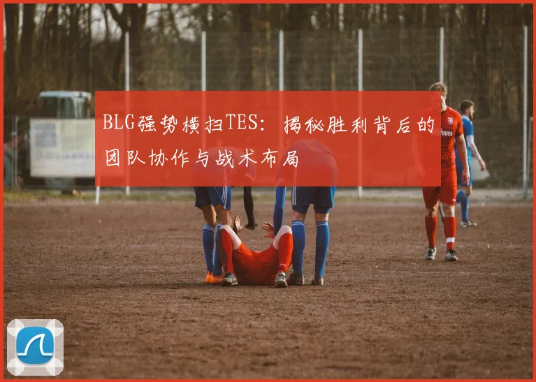 BLG强势横扫TES：揭秘胜利背后的团队协作与战术布局
