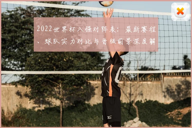 2022世界杯八强对阵表:最新赛程、球队实力对比与晋级前景深度解析