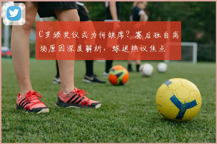 C罗颁奖仪式为何缺席？赛后独自离场原因深度解析，球迷热议焦点