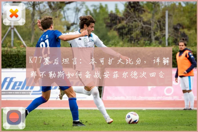 K77赛后坦言:本可扩大比分,详解那不勒斯如何备战安菲尔德次回合
