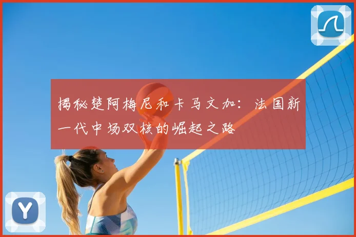 揭秘楚阿梅尼和卡马文加：法国新一代中场双核的崛起之路