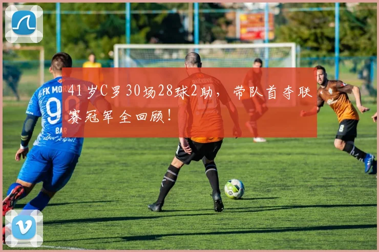 41岁C罗30场28球2助,带队首夺联赛冠军全回顾!