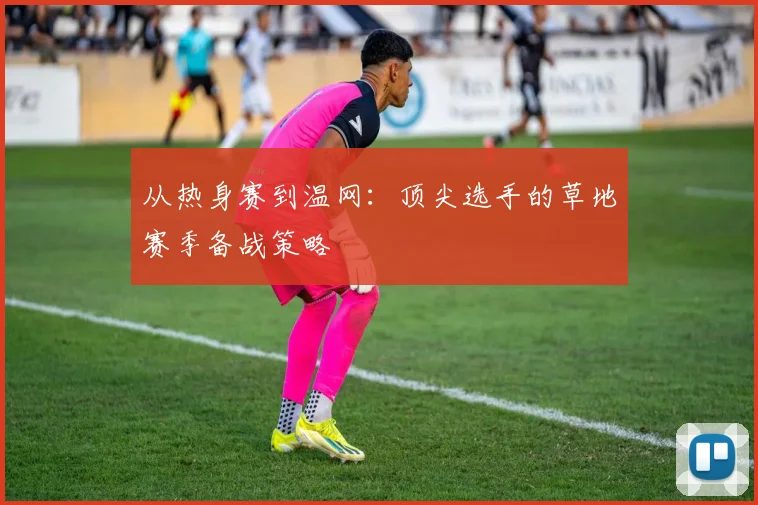 从热身赛到温网：顶尖选手的草地赛季备战策略