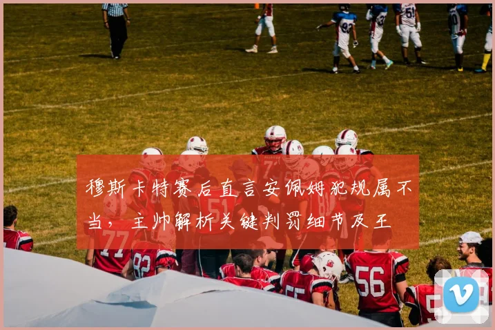 穆斯卡特赛后直言安佩姆犯规属不当,主帅解析关键判罚细节及王燊超2026伤情最新评估