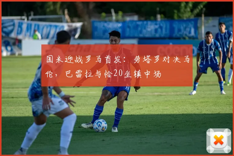 国米迎战罗马首发:劳塔罗对决马伦,巴雷拉与恰20坐镇中场