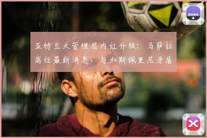 亚特兰大管理层内讧升级:马萨拉离任最新消息,与加斯佩里尼矛盾及未来去向深度分析