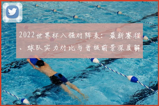 2022世界杯八强对阵表：最新赛程、球队实力对比与晋级前景深度解析