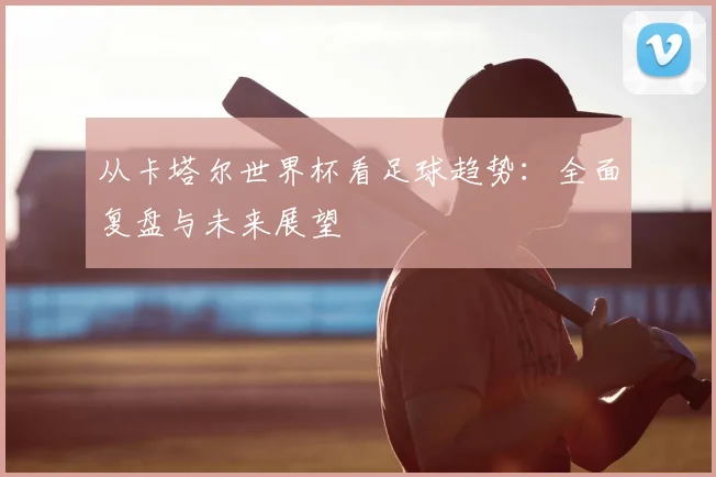 从卡塔尔世界杯看足球趋势：全面复盘与未来展望