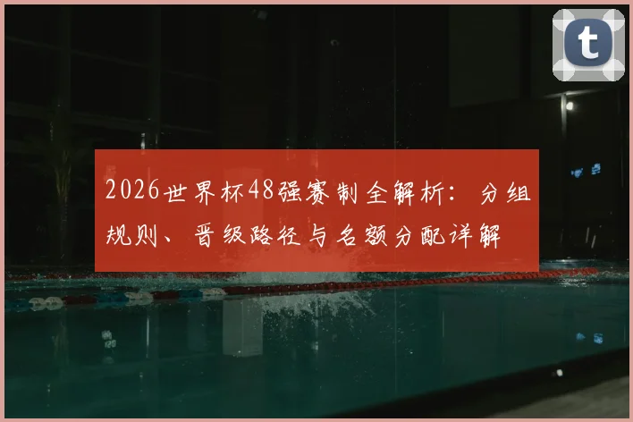 2026世界杯48强赛制全解析:分组规则、晋级路径与名额分配详解