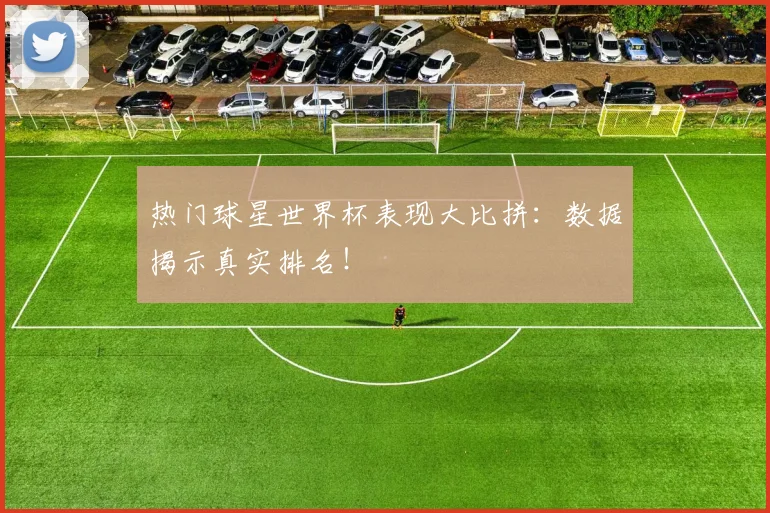 热门球星世界杯表现大比拼:数据揭示真实排名!