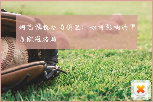 姆巴佩抵达马德里:如何影响西甲与欧冠格局