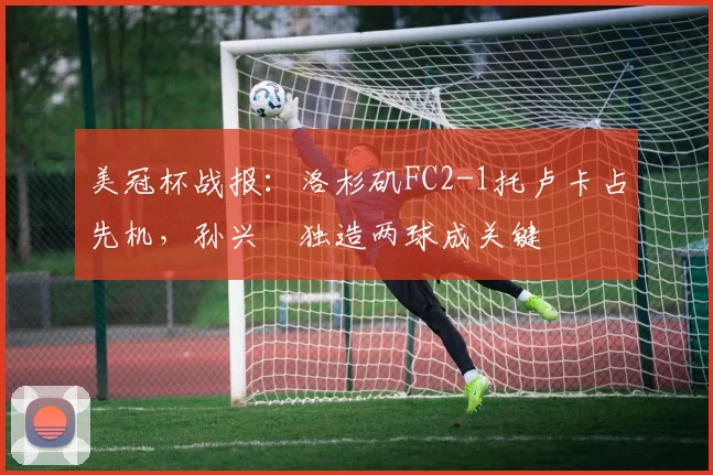 美冠杯战报：洛杉矶FC2-1托卢卡占先机，孙兴慜独造两球成关键