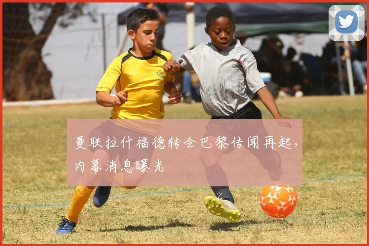 曼联拉什福德转会巴黎传闻再起,内幕消息曝光